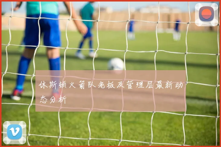 休斯顿火箭队老板及管理层最新动态分析