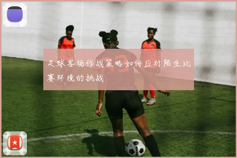 足球客场作战策略如何应对陌生比赛环境的挑战