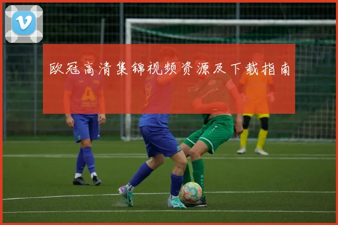 欧冠高清集锦视频资源及下载指南